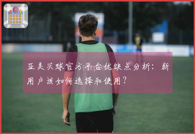 亚美买球官方平台优缺点分析：新用户该如何选择和使用？