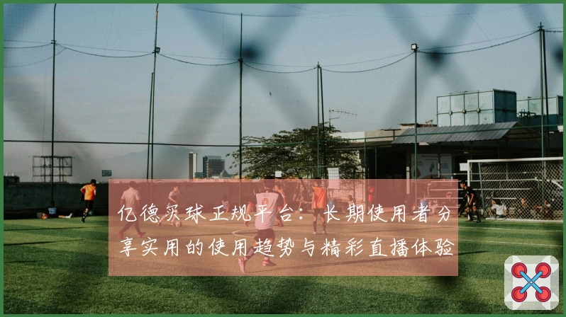 亿德买球正规平台：长期使用者分享实用的使用趋势与精彩直播体验
